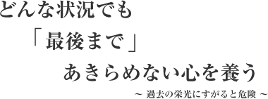 スローガン どんな状況でも「最後まで」あきらめない心を養う ～ 過去の栄光にすがると危険 ～